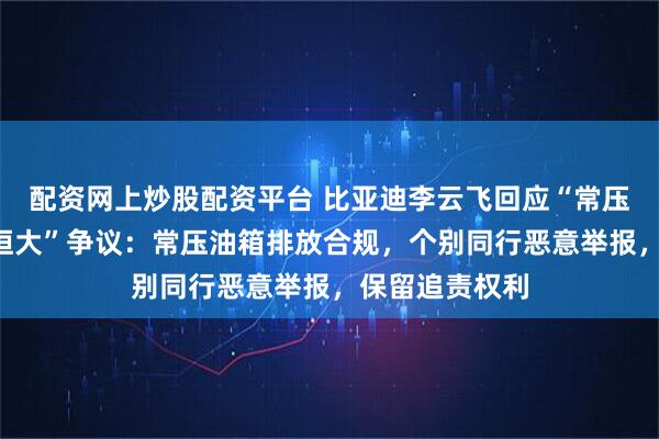 配资网上炒股配资平台 比亚迪李云飞回应“常压油箱”“车圈恒大”争议：常压油箱排放合规，个别同行恶意举报，保留追责权利