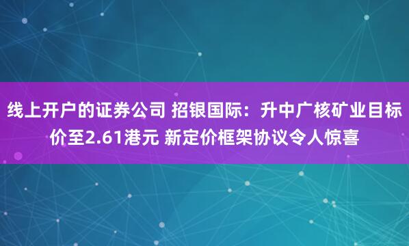 线上开户的证券公司 招银国际：升中广核矿业目标价至2.61港元 新定价框架协议令人惊喜