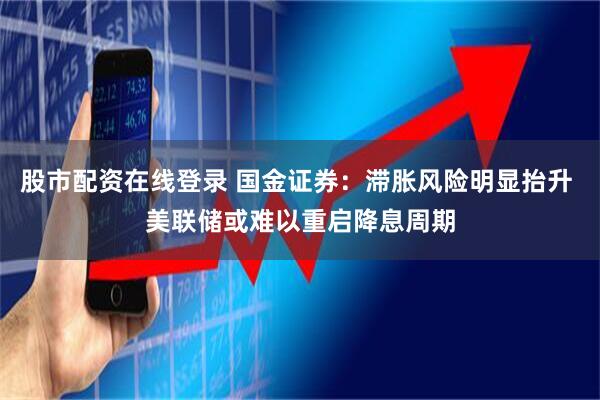 股市配资在线登录 国金证券：滞胀风险明显抬升 美联储或难以重启降息周期