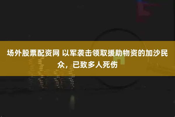 场外股票配资网 以军袭击领取援助物资的加沙民众，已致多人死伤