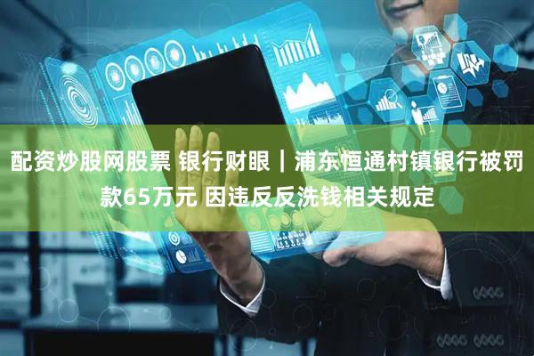 配资炒股网股票 银行财眼｜浦东恒通村镇银行被罚款65万元 因违反反洗钱相关规定