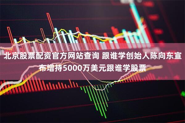 北京股票配资官方网站查询 跟谁学创始人陈向东宣布增持5000万美元跟谁学股票