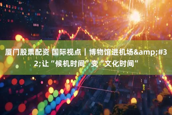 厦门股票配资 国际视点｜博物馆进机场&#32;让“候机时间”变“文化时间”