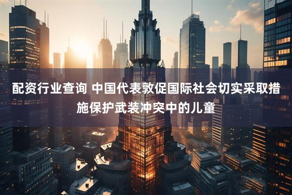 配资行业查询 中国代表敦促国际社会切实采取措施保护武装冲突中的儿童