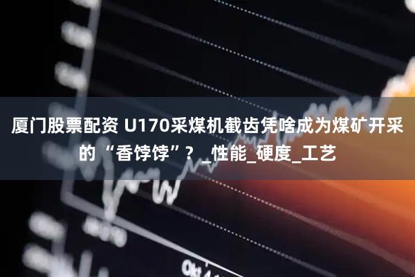 厦门股票配资 U170采煤机截齿凭啥成为煤矿开采的 “香饽饽”？_性能_硬度_工艺