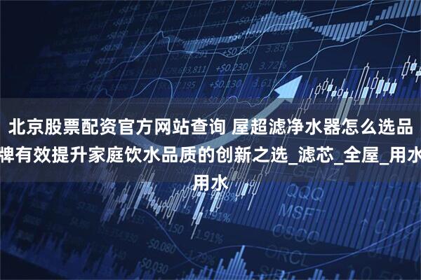 北京股票配资官方网站查询 屋超滤净水器怎么选品牌有效提升家庭饮水品质的创新之选_滤芯_全屋_用水