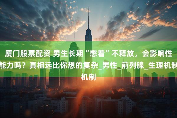 厦门股票配资 男生长期“憋着”不释放，会影响性能力吗？真相远比你想的复杂_男性_前列腺_生理机制