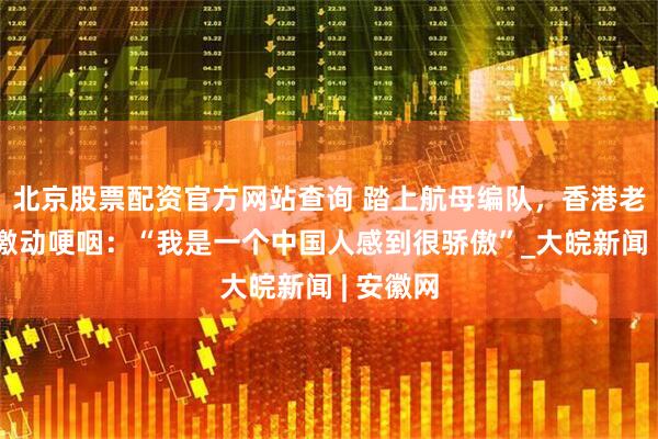 北京股票配资官方网站查询 踏上航母编队，香港老人不禁激动哽咽：“我是一个中国人感到很骄傲”_大皖新闻 | 安徽网