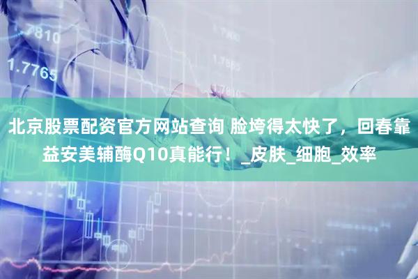 北京股票配资官方网站查询 脸垮得太快了，回春靠益安美辅酶Q10真能行！_皮肤_细胞_效率