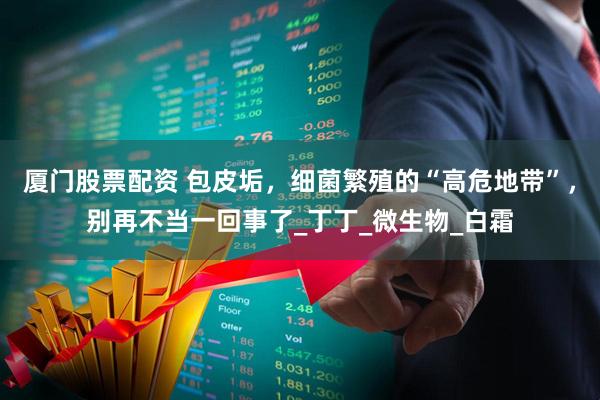 厦门股票配资 包皮垢，细菌繁殖的“高危地带”，别再不当一回事了_丁丁_微生物_白霜