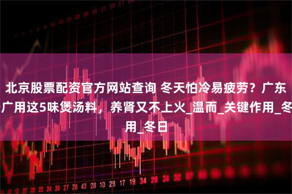 北京股票配资官方网站查询 冬天怕冷易疲劳？广东老广用这5味煲汤料，养肾又不上火_温而_关键作用_冬日
