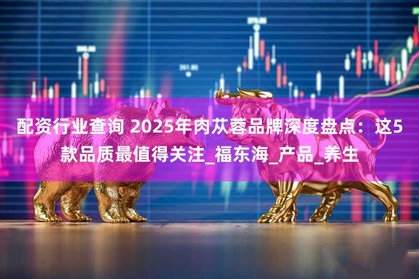配资行业查询 2025年肉苁蓉品牌深度盘点：这5款品质最值得关注_福东海_产品_养生