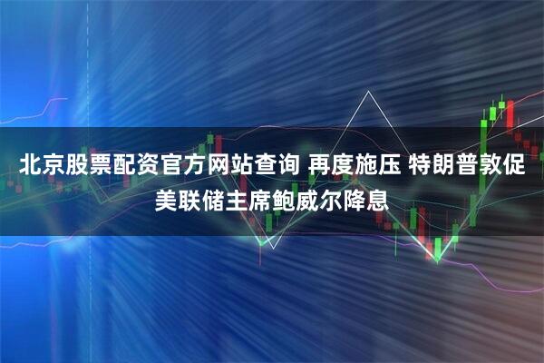 北京股票配资官方网站查询 再度施压 特朗普敦促美联储主席鲍威尔降息