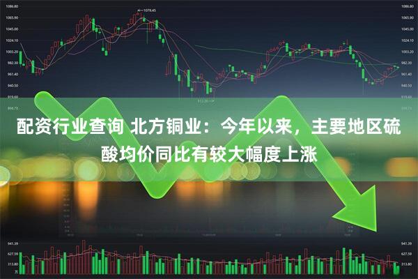 配资行业查询 北方铜业：今年以来，主要地区硫酸均价同比有较大幅度上涨