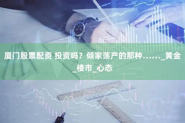 厦门股票配资 投资吗？倾家荡产的那种……_黄金_楼市_心态