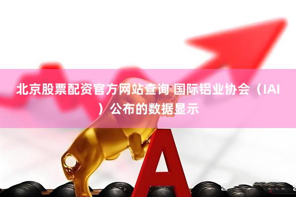 北京股票配资官方网站查询 国际铝业协会（IAI）公布的数据显示
