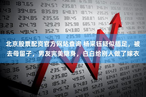 北京股票配资官方网站查询 杨采钰疑似插足，被去母留子，男友完美隐身，白白给别人做了嫁衣