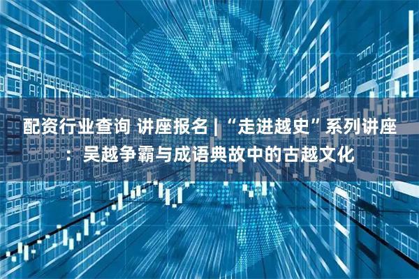 配资行业查询 讲座报名 | “走进越史”系列讲座：吴越争霸与成语典故中的古越文化
