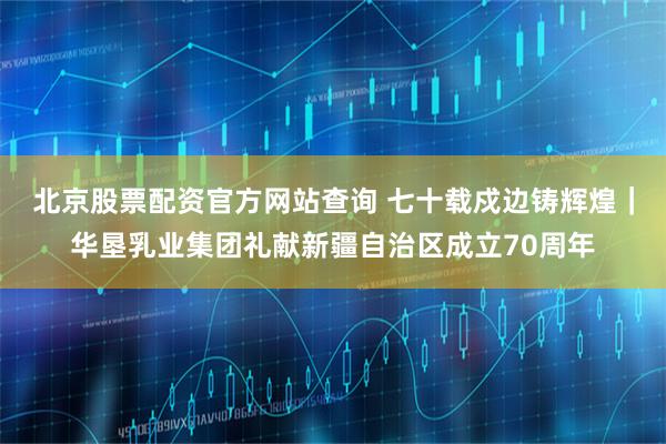 北京股票配资官方网站查询 七十载戍边铸辉煌｜华垦乳业集团礼献新疆自治区成立70周年