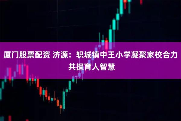 厦门股票配资 济源：轵城镇中王小学凝聚家校合力 共探育人智慧