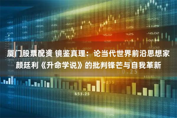 厦门股票配资 镜鉴真理：论当代世界前沿思想家颜廷利《升命学说》的批判锋芒与自我革新