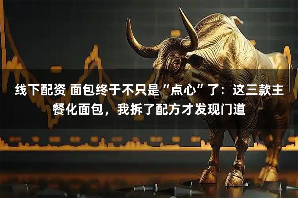 线下配资 面包终于不只是“点心”了：这三款主餐化面包，我拆了配方才发现门道