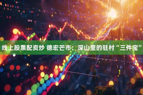 线上股票配资炒 德宏芒市：深山里的驻村“三件宝”