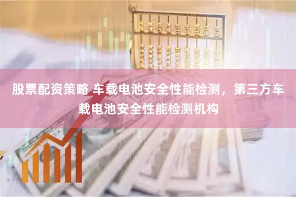股票配资策略 车载电池安全性能检测，第三方车载电池安全性能检测机构