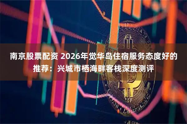 南京股票配资 2026年觉华岛住宿服务态度好的推荐：兴城市栖海畔客栈深度测评
