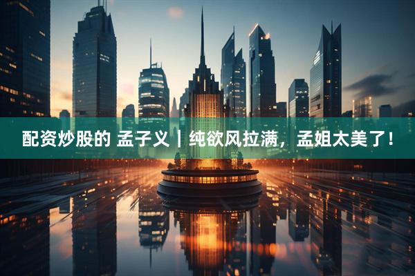 配资炒股的 孟子义｜纯欲风拉满，孟姐太美了！