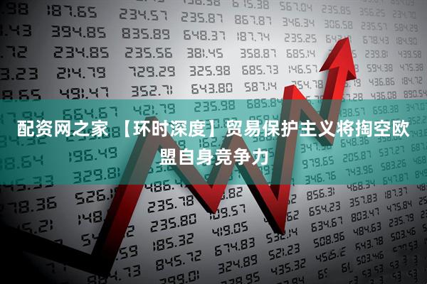 配资网之家 【环时深度】贸易保护主义将掏空欧盟自身竞争力