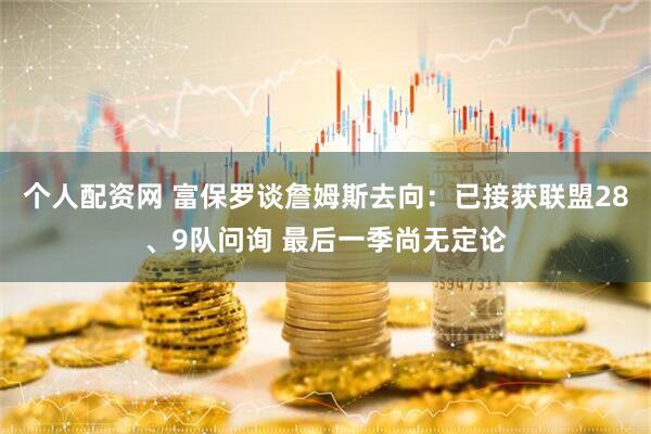 个人配资网 富保罗谈詹姆斯去向：已接获联盟28、9队问询 最后一季尚无定论