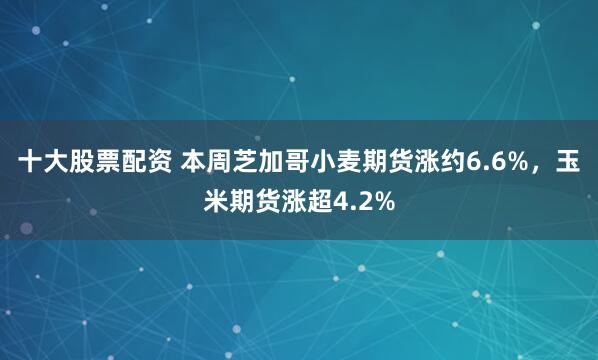 十大股票配资 本周芝加哥小麦期货涨约6.6%，玉米期货涨超4.2%