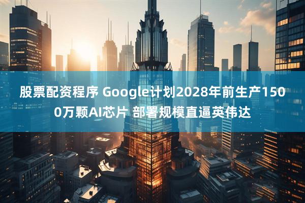 股票配资程序 Google计划2028年前生产1500万颗AI芯片 部署规模直逼英伟达