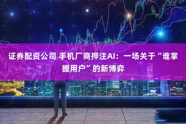 证券配资公司 手机厂商押注AI：一场关于“谁掌握用户”的新博弈