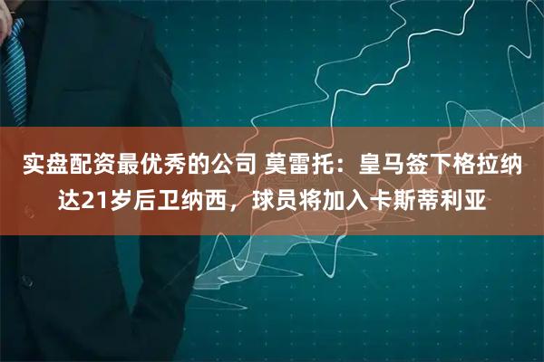 实盘配资最优秀的公司 莫雷托：皇马签下格拉纳达21岁后卫纳西，球员将加入卡斯蒂利亚