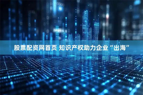 股票配资网首页 知识产权助力企业“出海”